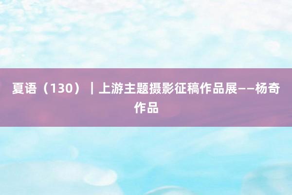 夏语（130）｜上游主题摄影征稿作品展——杨奇作品