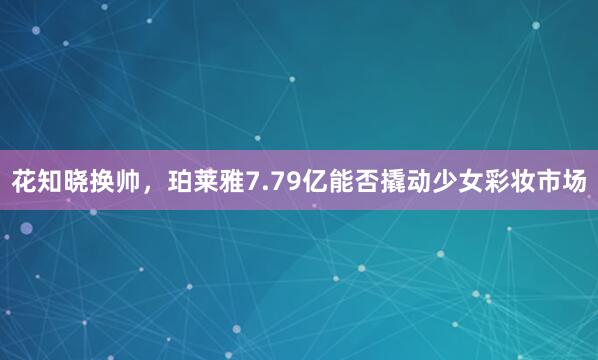 花知晓换帅，珀莱雅7.79亿能否撬动少女彩妆市场
