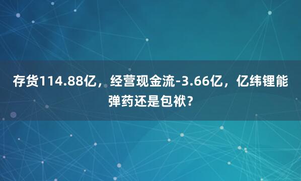 存货114.88亿，经营现金流-3.66亿，亿纬锂能弹药还是包袱？