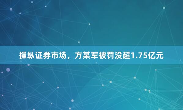 操纵证券市场，方某军被罚没超1.75亿元