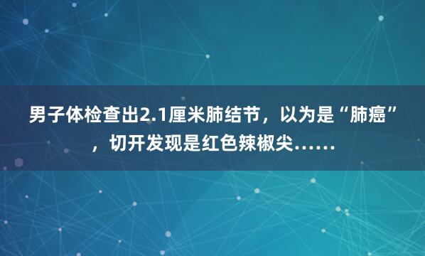 男子体检查出2.1厘米肺结节，以为是“肺癌”，切开发现是红色辣椒尖……