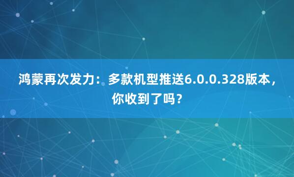 鸿蒙再次发力:多款机型推送6.0.0.328版本,你收到了吗?