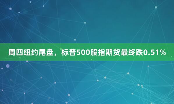 周四纽约尾盘,标普500股指期货最终跌0.51%