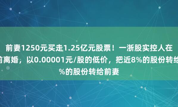 前妻1250元买走1.25亿元股票！一浙股实控人在IPO前离婚，以0.00001元/股的低价，把近8%的股份转给前妻