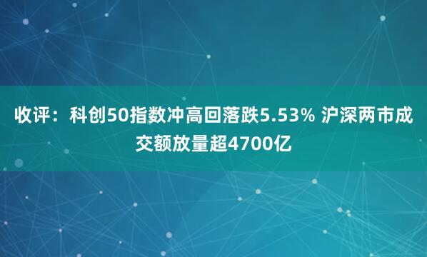 收评:科创50指数冲高回落跌5.53% 沪深两市成交额放量超4700亿