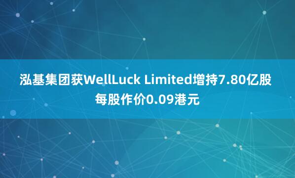 泓基集团获WellLuck Limited增持7.80亿股 每股作价0.09港元
