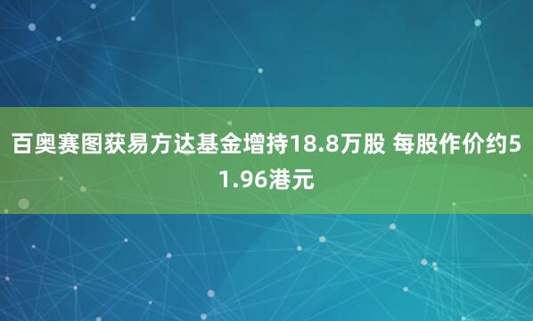百奥赛图获易方达基金增持18.8万股 每股作价约51.96港元