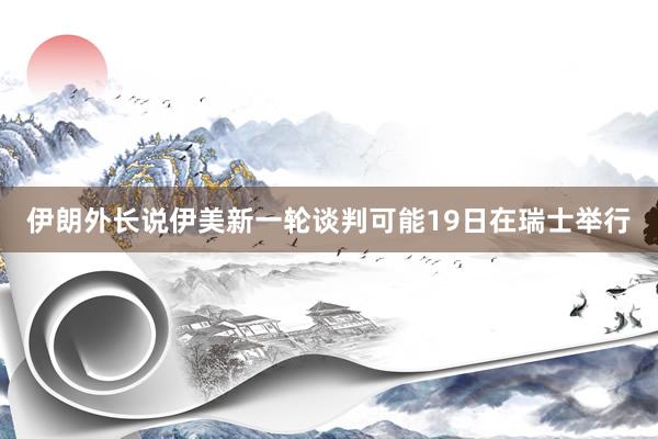 伊朗外长说伊美新一轮谈判可能19日在瑞士举行