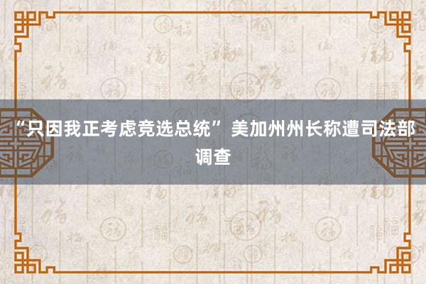 “只因我正考虑竞选总统” 美加州州长称遭司法部调查