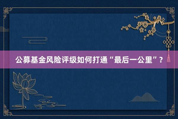 公募基金风险评级如何打通“最后一公里”？