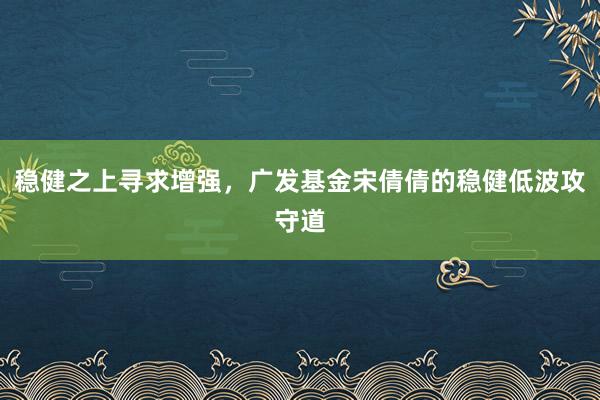 稳健之上寻求增强，广发基金宋倩倩的稳健低波攻守道