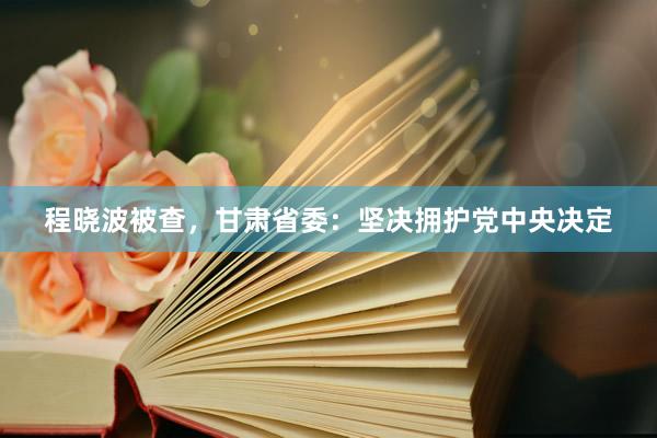 程晓波被查,甘肃省委:坚决拥护党中央决定