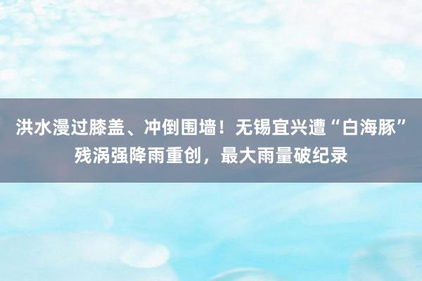 洪水漫过膝盖、冲倒围墙！无锡宜兴遭“白海豚”残涡强降雨重创，最大雨量破纪录