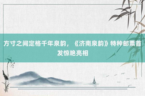 方寸之间定格千年泉韵，《济南泉韵》特种邮票首发惊艳亮相