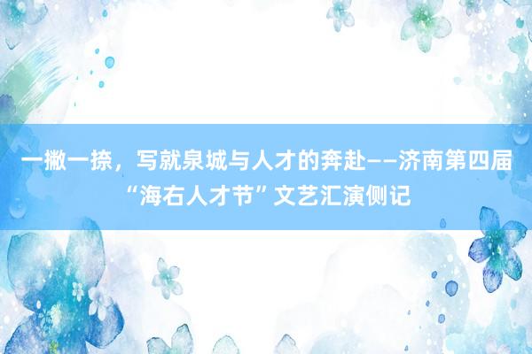 一撇一捺，写就泉城与人才的奔赴——济南第四届“海右人才节”文艺汇演侧记