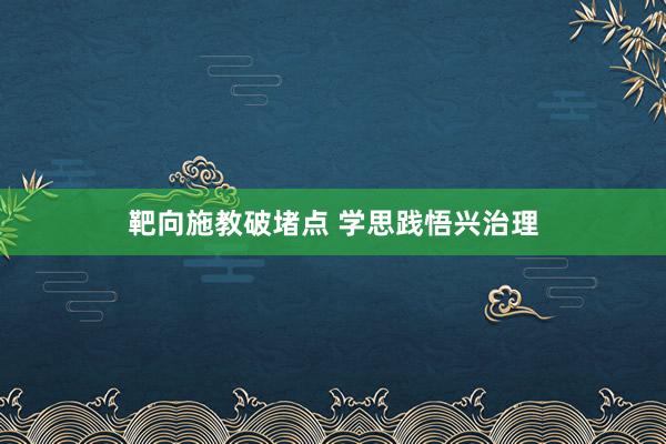 靶向施教破堵点 学思践悟兴治理