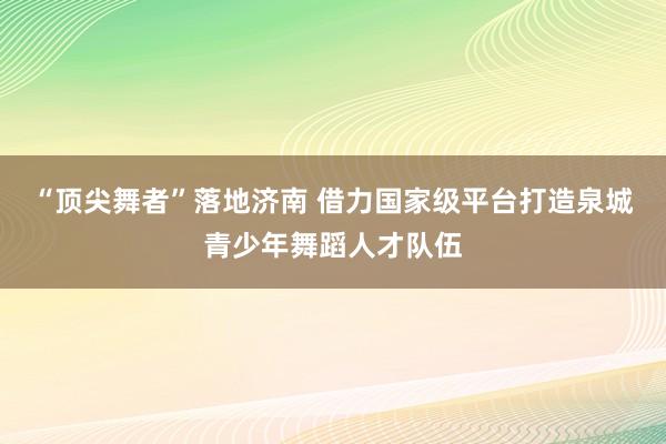 “顶尖舞者”落地济南 借力国家级平台打造泉城青少年舞蹈人才队伍