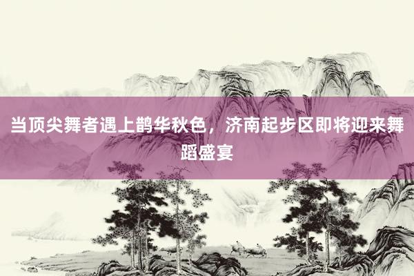 当顶尖舞者遇上鹊华秋色，济南起步区即将迎来舞蹈盛宴