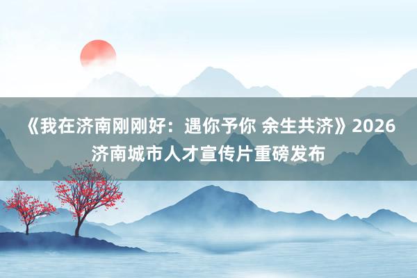 《我在济南刚刚好：遇你予你 余生共济》2026济南城市人才宣传片重磅发布