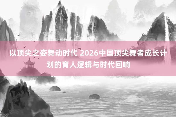 以顶尖之姿舞动时代 2026中国顶尖舞者成长计划的育人逻辑与时代回响