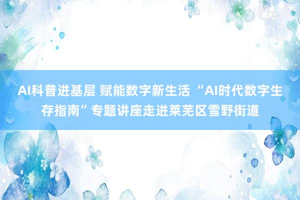 AI科普进基层 赋能数字新生活 “AI时代数字生存指南”专题讲座走进莱芜区雪野街道