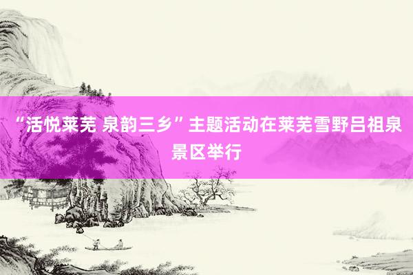“活悦莱芜 泉韵三乡”主题活动在莱芜雪野吕祖泉景区举行
