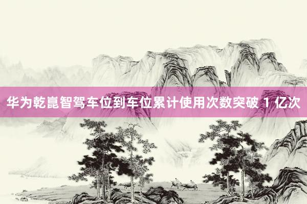 华为乾崑智驾车位到车位累计使用次数突破 1 亿次