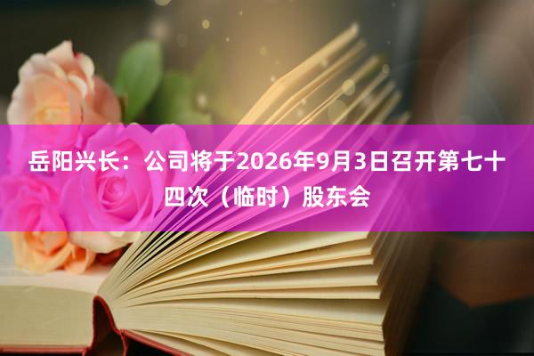 岳阳兴长：公司将于2026年9月3日召开第七十四次（临时）股东会