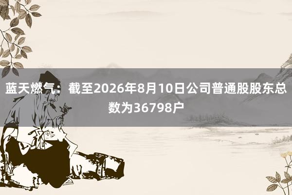 蓝天燃气：截至2026年8月10日公司普通股股东总数为36798户