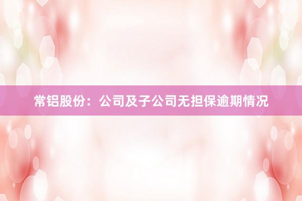 常铝股份：公司及子公司无担保逾期情况