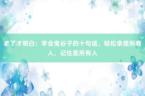老了才明白:学会鬼谷子的十句话,轻松拿捏所有人,记住是所有人