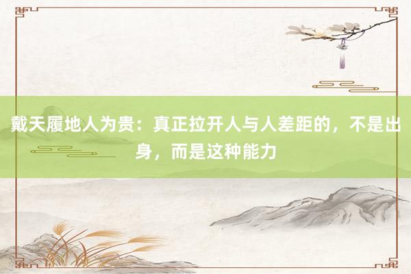 戴天履地人为贵：真正拉开人与人差距的，不是出身，而是这种能力
