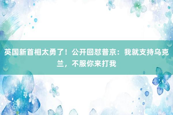 英国新首相太勇了！公开回怼普京：我就支持乌克兰，不服你来打我