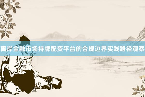 离岸金融市场持牌配资平台的合规边界实践路径观察
