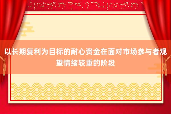 以长期复利为目标的耐心资金在面对市场参与者观望情绪较重的阶段