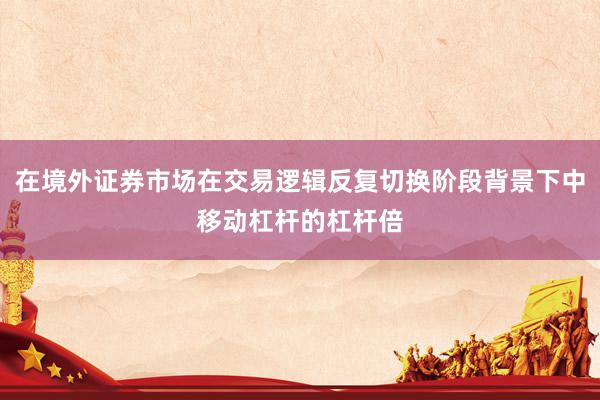 在境外证券市场在交易逻辑反复切换阶段背景下中移动杠杆的杠杆倍