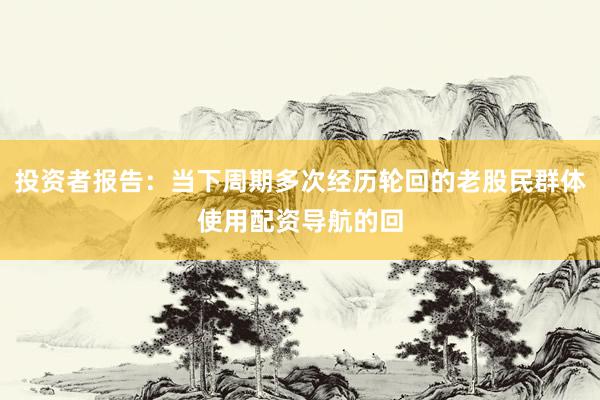 投资者报告：当下周期多次经历轮回的老股民群体使用配资导航的回