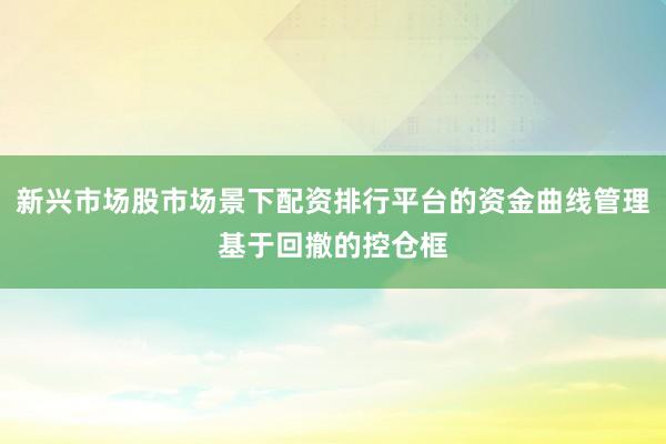 新兴市场股市场景下配资排行平台的资金曲线管理基于回撤的控仓框