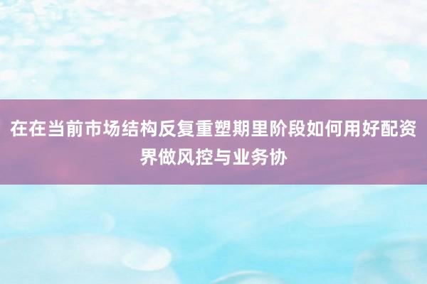 在在当前市场结构反复重塑期里阶段如何用好配资界做风控与业务协