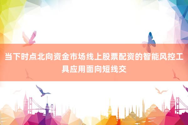 当下时点北向资金市场线上股票配资的智能风控工具应用面向短线交