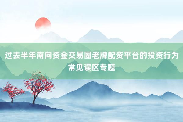过去半年南向资金交易圈老牌配资平台的投资行为常见误区专题
