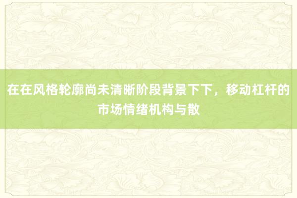 在在风格轮廓尚未清晰阶段背景下下，移动杠杆的市场情绪机构与散