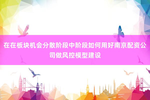 在在板块机会分散阶段中阶段如何用好南京配资公司做风控模型建设