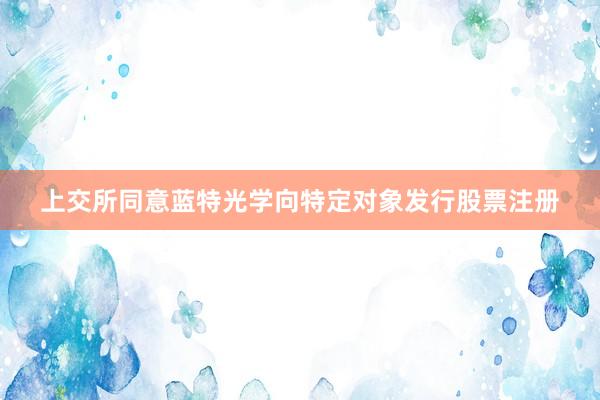 上交所同意蓝特光学向特定对象发行股票注册