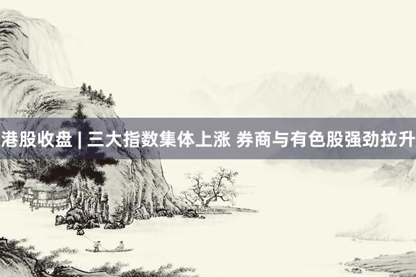 港股收盘 | 三大指数集体上涨 券商与有色股强劲拉升