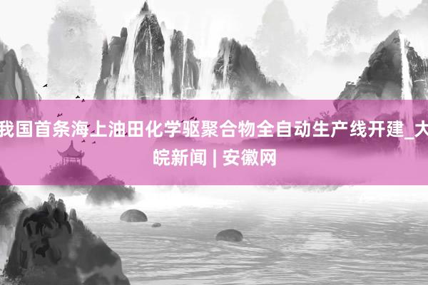 我国首条海上油田化学驱聚合物全自动生产线开建_大皖新闻 | 安徽网