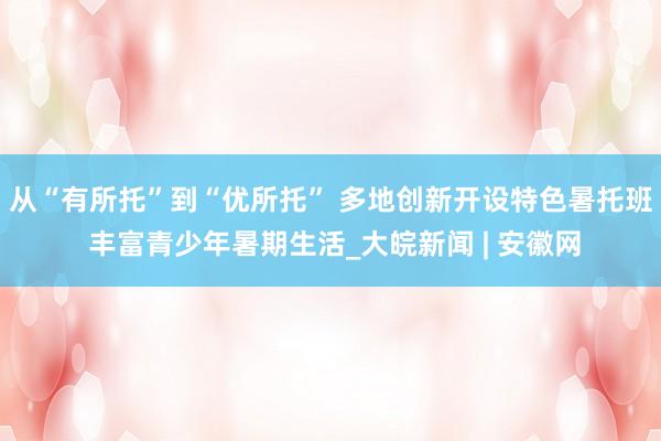 从“有所托”到“优所托” 多地创新开设特色暑托班 丰富青少年暑期生活_大皖新闻 | 安徽网