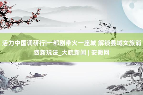 活力中国调研行|一部剧带火一座城 解锁县域文旅消费新玩法_大皖新闻 | 安徽网