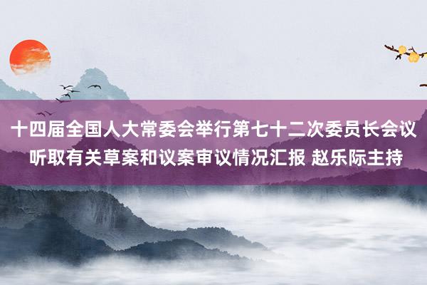 十四届全国人大常委会举行第七十二次委员长会议 听取有关草案和议案审议情况汇报 赵乐际主持