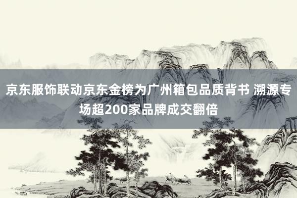 京东服饰联动京东金榜为广州箱包品质背书 溯源专场超200家品牌成交翻倍
